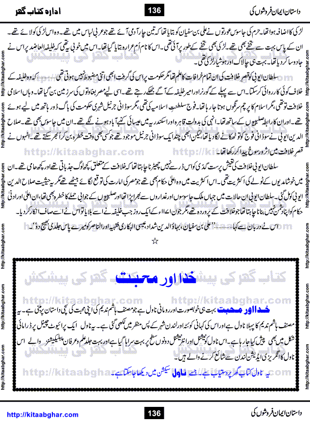 Dastan Iman Faroshon Ki (Tales of the Traitors) by Inayatullah Altamash is series of stories about Sultan Salahuddin Ayubi (known as Saladin in Western World) who fought bravely against the Crusades (series of religious expeditionary wars blessed by the Pope and the Catholic Church, with the stated goal of restoring Christian access to the holy places in and near Jerusalem), imposed on Muslim Ummah by Christians and European Countries. Salahuddin Ayubi was the person who for twenty years braved the storm of the Crusaders and ultimately pushed back the combined forces of Europe which had come to Swarm the Holy Land. Crusaders realized that they cannot win in battlefields, so they woven up many conspiracies against Salahuddin and his Army, using Bribe, Women and Assassins. Salahuddin Ayubi had to fight the Crusaders in the battles as well as crush conspiracies withtin his Army, Companions and Allies. We hope, our Islamic Historic Novels Readers will like this presentation of kitaabghar.com