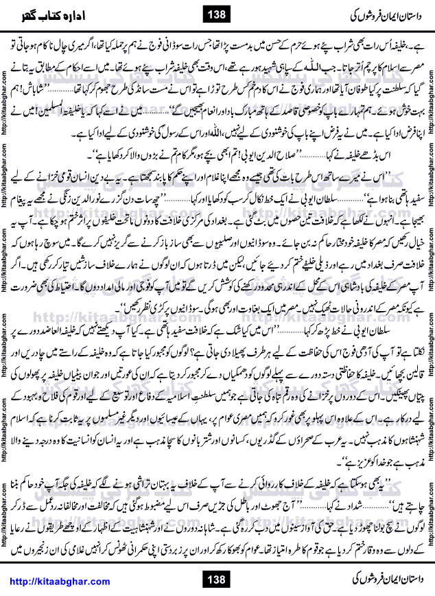 Dastan Iman Faroshon Ki (Tales of the Traitors) by Inayatullah Altamash is series of stories about Sultan Salahuddin Ayubi (known as Saladin in Western World) who fought bravely against the Crusades (series of religious expeditionary wars blessed by the Pope and the Catholic Church, with the stated goal of restoring Christian access to the holy places in and near Jerusalem), imposed on Muslim Ummah by Christians and European Countries. Salahuddin Ayubi was the person who for twenty years braved the storm of the Crusaders and ultimately pushed back the combined forces of Europe which had come to Swarm the Holy Land. Crusaders realized that they cannot win in battlefields, so they woven up many conspiracies against Salahuddin and his Army, using Bribe, Women and Assassins. Salahuddin Ayubi had to fight the Crusaders in the battles as well as crush conspiracies withtin his Army, Companions and Allies. We hope, our Islamic Historic Novels Readers will like this presentation of kitaabghar.com