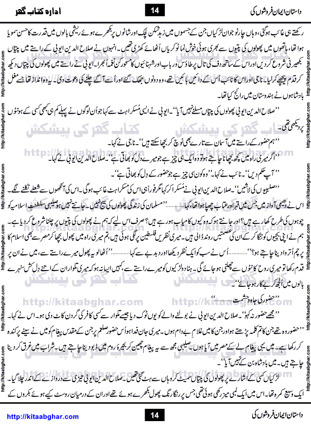 Dastan Iman Faroshon Ki (Tales of the Traitors) by Inayatullah Altamash is series of stories about Sultan Salahuddin Ayubi (known as Saladin in Western World) who fought bravely against the Crusades (series of religious expeditionary wars blessed by the Pope and the Catholic Church, with the stated goal of restoring Christian access to the holy places in and near Jerusalem), imposed on Muslim Ummah by Christians and European Countries. Salahuddin Ayubi was the person who for twenty years braved the storm of the Crusaders and ultimately pushed back the combined forces of Europe which had come to Swarm the Holy Land. Crusaders realized that they cannot win in battlefields, so they woven up many conspiracies against Salahuddin and his Army, using Bribe, Women and Assassins. Salahuddin Ayubi had to fight the Crusaders in the battles as well as crush conspiracies withtin his Army, Companions and Allies. We hope, our Islamic Historic Novels Readers will like this presentation of kitaabghar.com