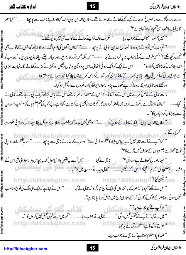 Dastan Iman Faroshon Ki (Tales of the Traitors) by Inayatullah Altamash is series of stories about Sultan Salahuddin Ayubi (known as Saladin in Western World) who fought bravely against the Crusades (series of religious expeditionary wars blessed by the Pope and the Catholic Church, with the stated goal of restoring Christian access to the holy places in and near Jerusalem), imposed on Muslim Ummah by Christians and European Countries. Salahuddin Ayubi was the person who for twenty years braved the storm of the Crusaders and ultimately pushed back the combined forces of Europe which had come to Swarm the Holy Land. Crusaders realized that they cannot win in battlefields, so they woven up many conspiracies against Salahuddin and his Army, using Bribe, Women and Assassins. Salahuddin Ayubi had to fight the Crusaders in the battles as well as crush conspiracies withtin his Army, Companions and Allies. We hope, our Islamic Historic Novels Readers will like this presentation of kitaabghar.com