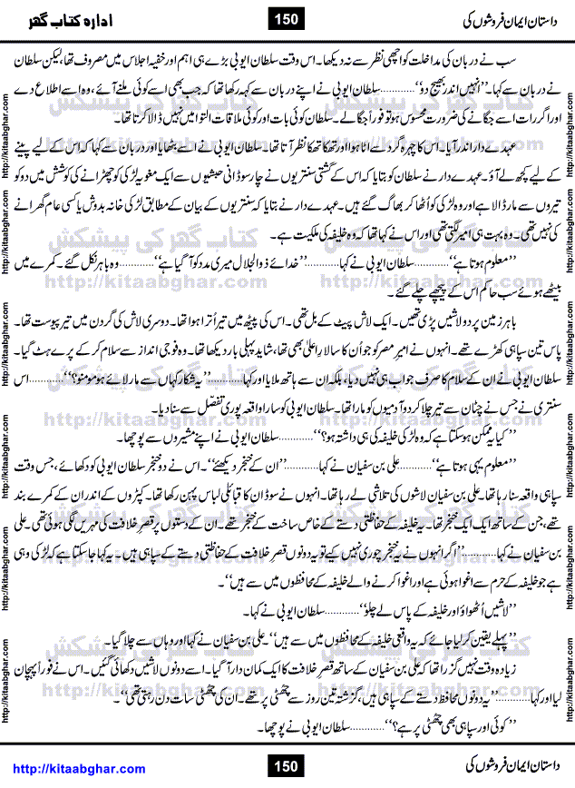 Dastan Iman Faroshon Ki (Tales of the Traitors) by Inayatullah Altamash is series of stories about Sultan Salahuddin Ayubi (known as Saladin in Western World) who fought bravely against the Crusades (series of religious expeditionary wars blessed by the Pope and the Catholic Church, with the stated goal of restoring Christian access to the holy places in and near Jerusalem), imposed on Muslim Ummah by Christians and European Countries. Salahuddin Ayubi was the person who for twenty years braved the storm of the Crusaders and ultimately pushed back the combined forces of Europe which had come to Swarm the Holy Land. Crusaders realized that they cannot win in battlefields, so they woven up many conspiracies against Salahuddin and his Army, using Bribe, Women and Assassins. Salahuddin Ayubi had to fight the Crusaders in the battles as well as crush conspiracies withtin his Army, Companions and Allies. We hope, our Islamic Historic Novels Readers will like this presentation of kitaabghar.com