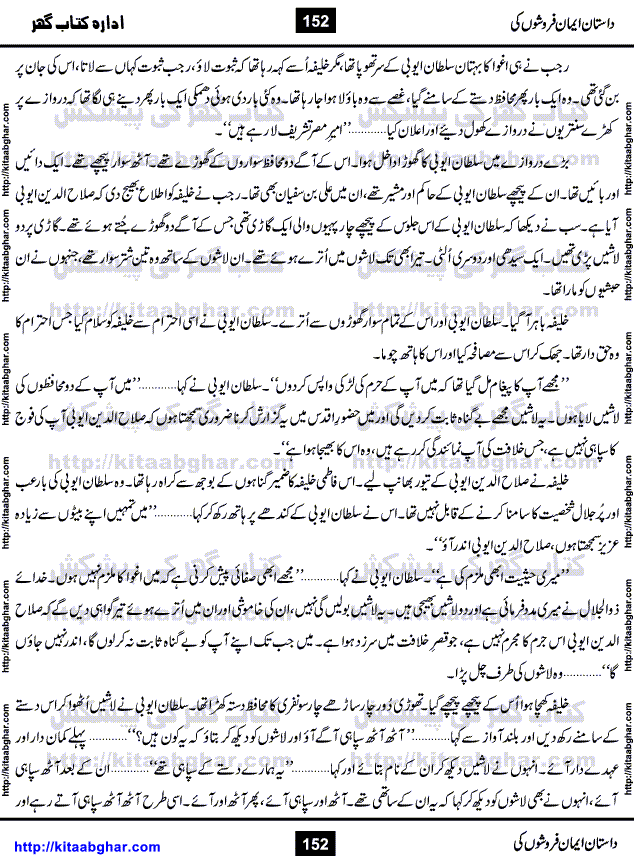 Dastan Iman Faroshon Ki (Tales of the Traitors) by Inayatullah Altamash is series of stories about Sultan Salahuddin Ayubi (known as Saladin in Western World) who fought bravely against the Crusades (series of religious expeditionary wars blessed by the Pope and the Catholic Church, with the stated goal of restoring Christian access to the holy places in and near Jerusalem), imposed on Muslim Ummah by Christians and European Countries. Salahuddin Ayubi was the person who for twenty years braved the storm of the Crusaders and ultimately pushed back the combined forces of Europe which had come to Swarm the Holy Land. Crusaders realized that they cannot win in battlefields, so they woven up many conspiracies against Salahuddin and his Army, using Bribe, Women and Assassins. Salahuddin Ayubi had to fight the Crusaders in the battles as well as crush conspiracies withtin his Army, Companions and Allies. We hope, our Islamic Historic Novels Readers will like this presentation of kitaabghar.com