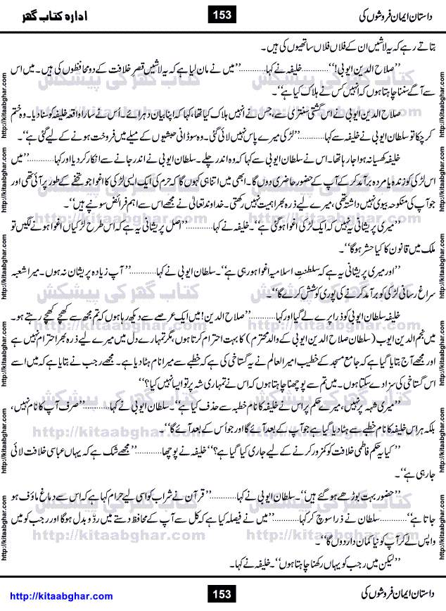 Dastan Iman Faroshon Ki (Tales of the Traitors) by Inayatullah Altamash is series of stories about Sultan Salahuddin Ayubi (known as Saladin in Western World) who fought bravely against the Crusades (series of religious expeditionary wars blessed by the Pope and the Catholic Church, with the stated goal of restoring Christian access to the holy places in and near Jerusalem), imposed on Muslim Ummah by Christians and European Countries. Salahuddin Ayubi was the person who for twenty years braved the storm of the Crusaders and ultimately pushed back the combined forces of Europe which had come to Swarm the Holy Land. Crusaders realized that they cannot win in battlefields, so they woven up many conspiracies against Salahuddin and his Army, using Bribe, Women and Assassins. Salahuddin Ayubi had to fight the Crusaders in the battles as well as crush conspiracies withtin his Army, Companions and Allies. We hope, our Islamic Historic Novels Readers will like this presentation of kitaabghar.com