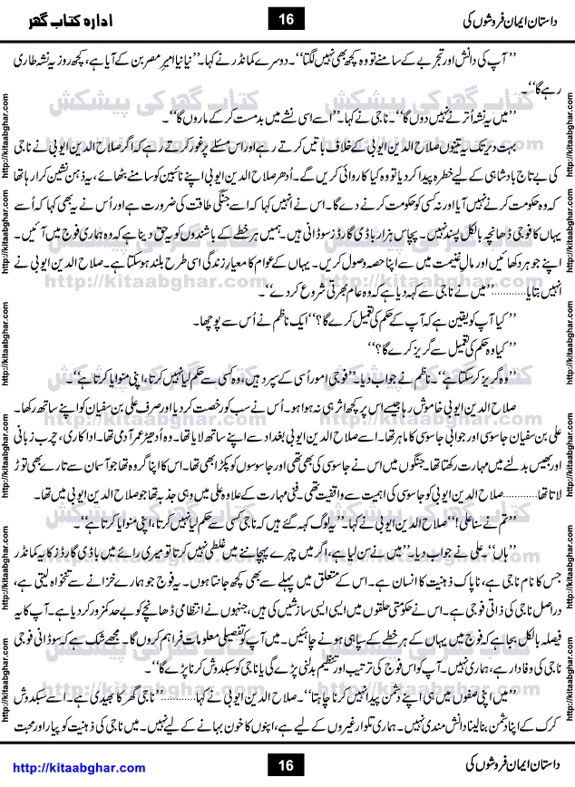 Dastan Iman Faroshon Ki (Tales of the Traitors) by Inayatullah Altamash is series of stories about Sultan Salahuddin Ayubi (known as Saladin in Western World) who fought bravely against the Crusades (series of religious expeditionary wars blessed by the Pope and the Catholic Church, with the stated goal of restoring Christian access to the holy places in and near Jerusalem), imposed on Muslim Ummah by Christians and European Countries. Salahuddin Ayubi was the person who for twenty years braved the storm of the Crusaders and ultimately pushed back the combined forces of Europe which had come to Swarm the Holy Land. Crusaders realized that they cannot win in battlefields, so they woven up many conspiracies against Salahuddin and his Army, using Bribe, Women and Assassins. Salahuddin Ayubi had to fight the Crusaders in the battles as well as crush conspiracies withtin his Army, Companions and Allies. We hope, our Islamic Historic Novels Readers will like this presentation of kitaabghar.com