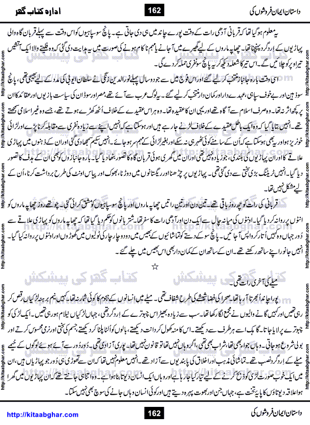 Dastan Iman Faroshon Ki (Tales of the Traitors) by Inayatullah Altamash is series of stories about Sultan Salahuddin Ayubi (known as Saladin in Western World) who fought bravely against the Crusades (series of religious expeditionary wars blessed by the Pope and the Catholic Church, with the stated goal of restoring Christian access to the holy places in and near Jerusalem), imposed on Muslim Ummah by Christians and European Countries. Salahuddin Ayubi was the person who for twenty years braved the storm of the Crusaders and ultimately pushed back the combined forces of Europe which had come to Swarm the Holy Land. Crusaders realized that they cannot win in battlefields, so they woven up many conspiracies against Salahuddin and his Army, using Bribe, Women and Assassins. Salahuddin Ayubi had to fight the Crusaders in the battles as well as crush conspiracies withtin his Army, Companions and Allies. We hope, our Islamic Historic Novels Readers will like this presentation of kitaabghar.com