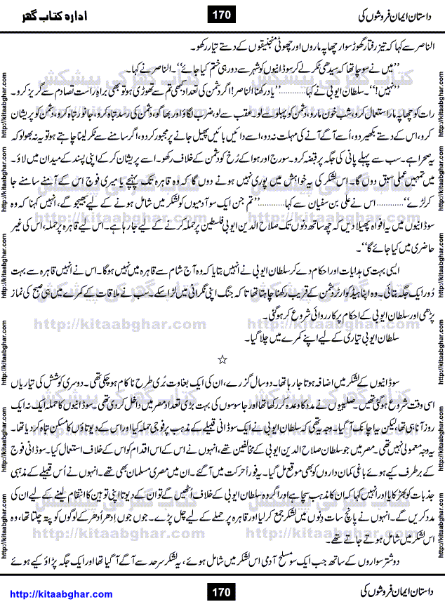 Dastan Iman Faroshon Ki (Tales of the Traitors) by Inayatullah Altamash is series of stories about Sultan Salahuddin Ayubi (known as Saladin in Western World) who fought bravely against the Crusades (series of religious expeditionary wars blessed by the Pope and the Catholic Church, with the stated goal of restoring Christian access to the holy places in and near Jerusalem), imposed on Muslim Ummah by Christians and European Countries. Salahuddin Ayubi was the person who for twenty years braved the storm of the Crusaders and ultimately pushed back the combined forces of Europe which had come to Swarm the Holy Land. Crusaders realized that they cannot win in battlefields, so they woven up many conspiracies against Salahuddin and his Army, using Bribe, Women and Assassins. Salahuddin Ayubi had to fight the Crusaders in the battles as well as crush conspiracies withtin his Army, Companions and Allies. We hope, our Islamic Historic Novels Readers will like this presentation of kitaabghar.com
