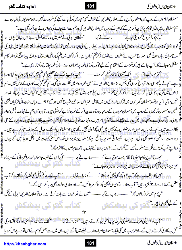 Dastan Iman Faroshon Ki (Tales of the Traitors) by Inayatullah Altamash is series of stories about Sultan Salahuddin Ayubi (known as Saladin in Western World) who fought bravely against the Crusades (series of religious expeditionary wars blessed by the Pope and the Catholic Church, with the stated goal of restoring Christian access to the holy places in and near Jerusalem), imposed on Muslim Ummah by Christians and European Countries. Salahuddin Ayubi was the person who for twenty years braved the storm of the Crusaders and ultimately pushed back the combined forces of Europe which had come to Swarm the Holy Land. Crusaders realized that they cannot win in battlefields, so they woven up many conspiracies against Salahuddin and his Army, using Bribe, Women and Assassins. Salahuddin Ayubi had to fight the Crusaders in the battles as well as crush conspiracies withtin his Army, Companions and Allies. We hope, our Islamic Historic Novels Readers will like this presentation of kitaabghar.com