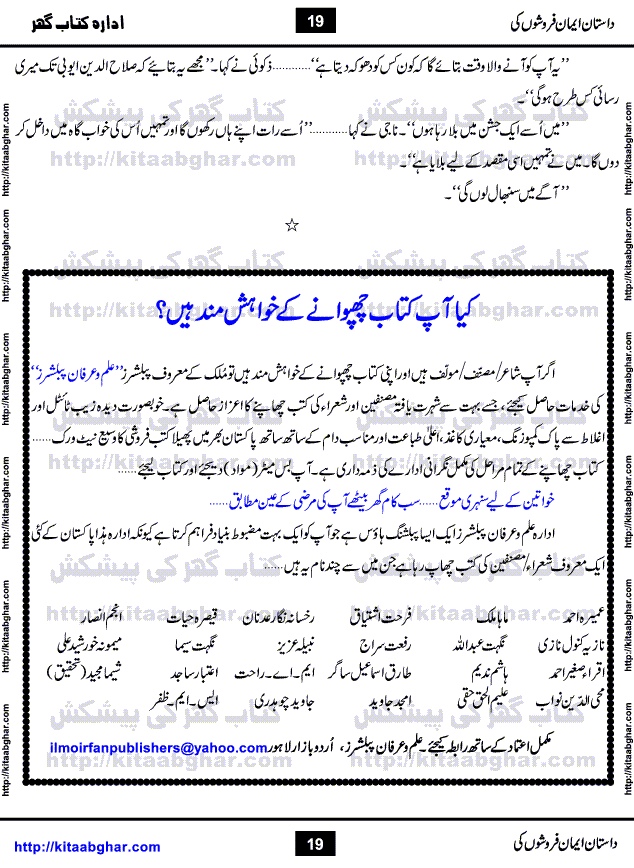 Dastan Iman Faroshon Ki (Tales of the Traitors) by Inayatullah Altamash is series of stories about Sultan Salahuddin Ayubi (known as Saladin in Western World) who fought bravely against the Crusades (series of religious expeditionary wars blessed by the Pope and the Catholic Church, with the stated goal of restoring Christian access to the holy places in and near Jerusalem), imposed on Muslim Ummah by Christians and European Countries. Salahuddin Ayubi was the person who for twenty years braved the storm of the Crusaders and ultimately pushed back the combined forces of Europe which had come to Swarm the Holy Land. Crusaders realized that they cannot win in battlefields, so they woven up many conspiracies against Salahuddin and his Army, using Bribe, Women and Assassins. Salahuddin Ayubi had to fight the Crusaders in the battles as well as crush conspiracies withtin his Army, Companions and Allies. We hope, our Islamic Historic Novels Readers will like this presentation of kitaabghar.com