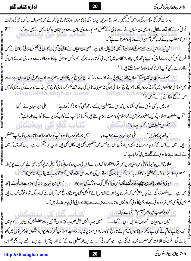 Dastan Iman Faroshon Ki (Tales of the Traitors) by Inayatullah Altamash is series of stories about Sultan Salahuddin Ayubi (known as Saladin in Western World) who fought bravely against the Crusades (series of religious expeditionary wars blessed by the Pope and the Catholic Church, with the stated goal of restoring Christian access to the holy places in and near Jerusalem), imposed on Muslim Ummah by Christians and European Countries. Salahuddin Ayubi was the person who for twenty years braved the storm of the Crusaders and ultimately pushed back the combined forces of Europe which had come to Swarm the Holy Land. Crusaders realized that they cannot win in battlefields, so they woven up many conspiracies against Salahuddin and his Army, using Bribe, Women and Assassins. Salahuddin Ayubi had to fight the Crusaders in the battles as well as crush conspiracies withtin his Army, Companions and Allies. We hope, our Islamic Historic Novels Readers will like this presentation of kitaabghar.com