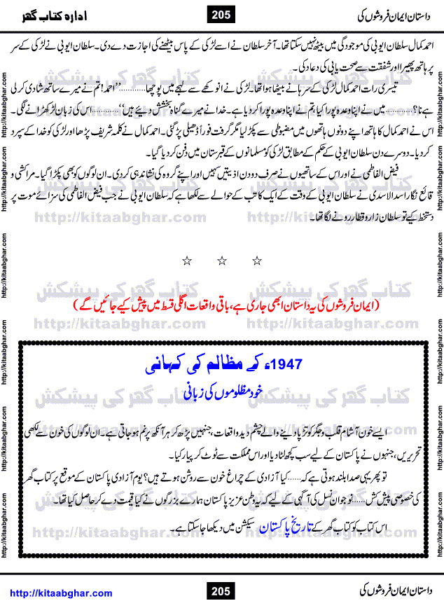 Dastan Iman Faroshon Ki (Tales of the Traitors) by Inayatullah Altamash is series of stories about Sultan Salahuddin Ayubi (known as Saladin in Western World) who fought bravely against the Crusades (series of religious expeditionary wars blessed by the Pope and the Catholic Church, with the stated goal of restoring Christian access to the holy places in and near Jerusalem), imposed on Muslim Ummah by Christians and European Countries. Salahuddin Ayubi was the person who for twenty years braved the storm of the Crusaders and ultimately pushed back the combined forces of Europe which had come to Swarm the Holy Land. Crusaders realized that they cannot win in battlefields, so they woven up many conspiracies against Salahuddin and his Army, using Bribe, Women and Assassins. Salahuddin Ayubi had to fight the Crusaders in the battles as well as crush conspiracies withtin his Army, Companions and Allies. We hope, our Islamic Historic Novels Readers will like this presentation of kitaabghar.com