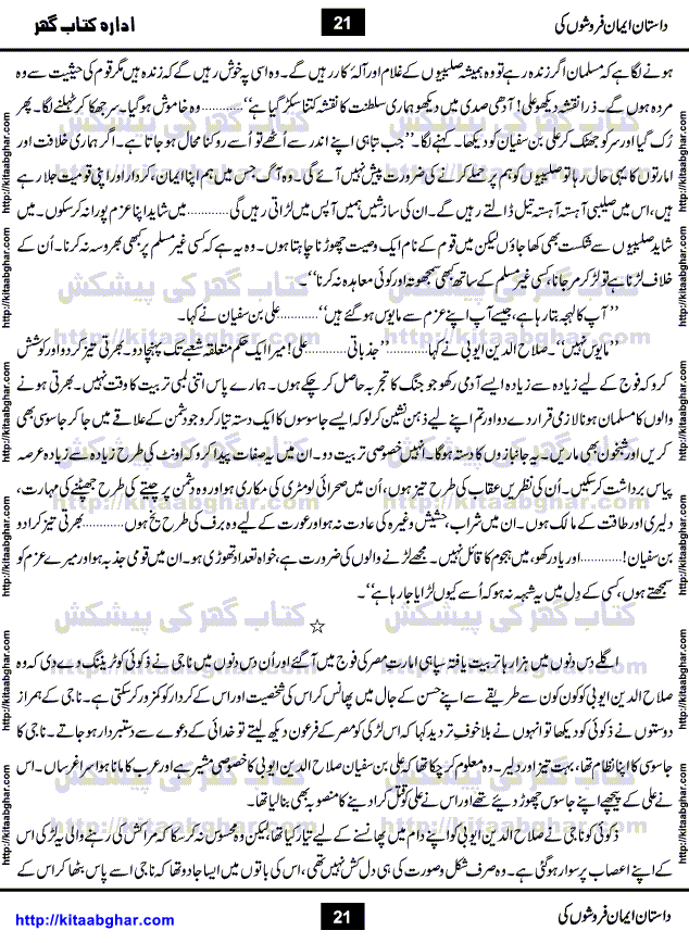 Dastan Iman Faroshon Ki (Tales of the Traitors) by Inayatullah Altamash is series of stories about Sultan Salahuddin Ayubi (known as Saladin in Western World) who fought bravely against the Crusades (series of religious expeditionary wars blessed by the Pope and the Catholic Church, with the stated goal of restoring Christian access to the holy places in and near Jerusalem), imposed on Muslim Ummah by Christians and European Countries. Salahuddin Ayubi was the person who for twenty years braved the storm of the Crusaders and ultimately pushed back the combined forces of Europe which had come to Swarm the Holy Land. Crusaders realized that they cannot win in battlefields, so they woven up many conspiracies against Salahuddin and his Army, using Bribe, Women and Assassins. Salahuddin Ayubi had to fight the Crusaders in the battles as well as crush conspiracies withtin his Army, Companions and Allies. We hope, our Islamic Historic Novels Readers will like this presentation of kitaabghar.com