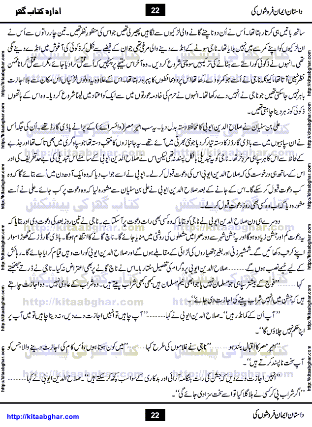 Dastan Iman Faroshon Ki (Tales of the Traitors) by Inayatullah Altamash is series of stories about Sultan Salahuddin Ayubi (known as Saladin in Western World) who fought bravely against the Crusades (series of religious expeditionary wars blessed by the Pope and the Catholic Church, with the stated goal of restoring Christian access to the holy places in and near Jerusalem), imposed on Muslim Ummah by Christians and European Countries. Salahuddin Ayubi was the person who for twenty years braved the storm of the Crusaders and ultimately pushed back the combined forces of Europe which had come to Swarm the Holy Land. Crusaders realized that they cannot win in battlefields, so they woven up many conspiracies against Salahuddin and his Army, using Bribe, Women and Assassins. Salahuddin Ayubi had to fight the Crusaders in the battles as well as crush conspiracies withtin his Army, Companions and Allies. We hope, our Islamic Historic Novels Readers will like this presentation of kitaabghar.com