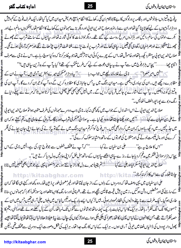 Dastan Iman Faroshon Ki (Tales of the Traitors) by Inayatullah Altamash is series of stories about Sultan Salahuddin Ayubi (known as Saladin in Western World) who fought bravely against the Crusades (series of religious expeditionary wars blessed by the Pope and the Catholic Church, with the stated goal of restoring Christian access to the holy places in and near Jerusalem), imposed on Muslim Ummah by Christians and European Countries. Salahuddin Ayubi was the person who for twenty years braved the storm of the Crusaders and ultimately pushed back the combined forces of Europe which had come to Swarm the Holy Land. Crusaders realized that they cannot win in battlefields, so they woven up many conspiracies against Salahuddin and his Army, using Bribe, Women and Assassins. Salahuddin Ayubi had to fight the Crusaders in the battles as well as crush conspiracies withtin his Army, Companions and Allies. We hope, our Islamic Historic Novels Readers will like this presentation of kitaabghar.com
