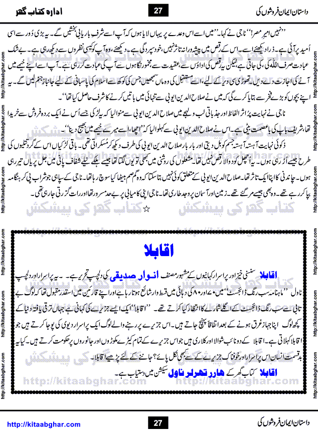 Dastan Iman Faroshon Ki (Tales of the Traitors) by Inayatullah Altamash is series of stories about Sultan Salahuddin Ayubi (known as Saladin in Western World) who fought bravely against the Crusades (series of religious expeditionary wars blessed by the Pope and the Catholic Church, with the stated goal of restoring Christian access to the holy places in and near Jerusalem), imposed on Muslim Ummah by Christians and European Countries. Salahuddin Ayubi was the person who for twenty years braved the storm of the Crusaders and ultimately pushed back the combined forces of Europe which had come to Swarm the Holy Land. Crusaders realized that they cannot win in battlefields, so they woven up many conspiracies against Salahuddin and his Army, using Bribe, Women and Assassins. Salahuddin Ayubi had to fight the Crusaders in the battles as well as crush conspiracies withtin his Army, Companions and Allies. We hope, our Islamic Historic Novels Readers will like this presentation of kitaabghar.com