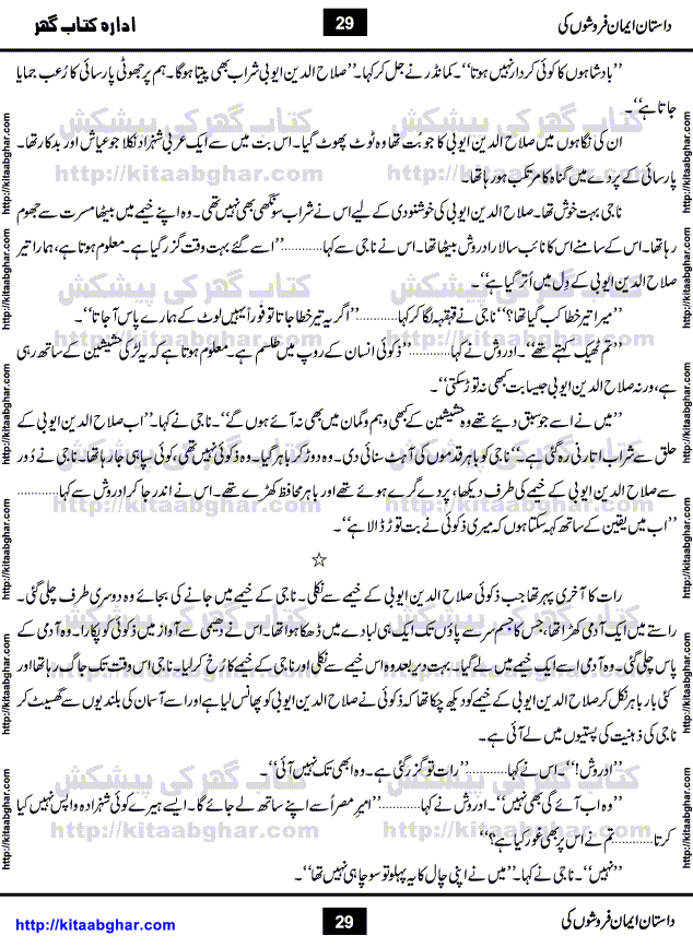 Dastan Iman Faroshon Ki (Tales of the Traitors) by Inayatullah Altamash is series of stories about Sultan Salahuddin Ayubi (known as Saladin in Western World) who fought bravely against the Crusades (series of religious expeditionary wars blessed by the Pope and the Catholic Church, with the stated goal of restoring Christian access to the holy places in and near Jerusalem), imposed on Muslim Ummah by Christians and European Countries. Salahuddin Ayubi was the person who for twenty years braved the storm of the Crusaders and ultimately pushed back the combined forces of Europe which had come to Swarm the Holy Land. Crusaders realized that they cannot win in battlefields, so they woven up many conspiracies against Salahuddin and his Army, using Bribe, Women and Assassins. Salahuddin Ayubi had to fight the Crusaders in the battles as well as crush conspiracies withtin his Army, Companions and Allies. We hope, our Islamic Historic Novels Readers will like this presentation of kitaabghar.com