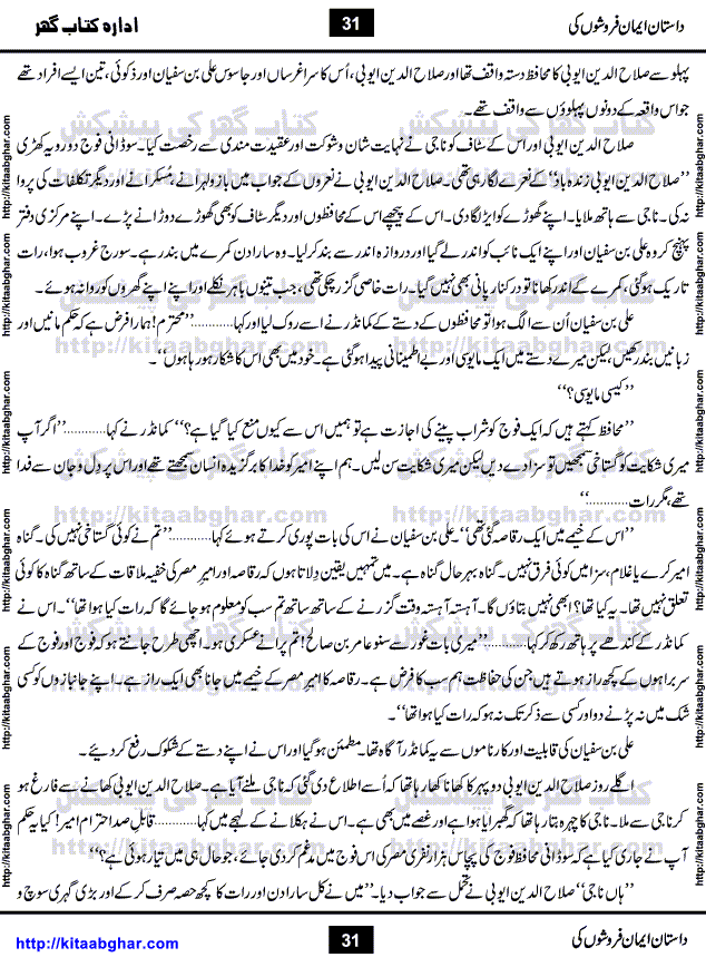 Dastan Iman Faroshon Ki (Tales of the Traitors) by Inayatullah Altamash is series of stories about Sultan Salahuddin Ayubi (known as Saladin in Western World) who fought bravely against the Crusades (series of religious expeditionary wars blessed by the Pope and the Catholic Church, with the stated goal of restoring Christian access to the holy places in and near Jerusalem), imposed on Muslim Ummah by Christians and European Countries. Salahuddin Ayubi was the person who for twenty years braved the storm of the Crusaders and ultimately pushed back the combined forces of Europe which had come to Swarm the Holy Land. Crusaders realized that they cannot win in battlefields, so they woven up many conspiracies against Salahuddin and his Army, using Bribe, Women and Assassins. Salahuddin Ayubi had to fight the Crusaders in the battles as well as crush conspiracies withtin his Army, Companions and Allies. We hope, our Islamic Historic Novels Readers will like this presentation of kitaabghar.com