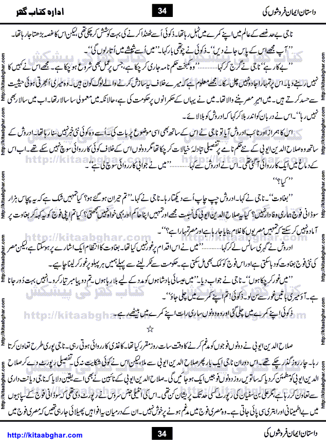 Dastan Iman Faroshon Ki (Tales of the Traitors) by Inayatullah Altamash is series of stories about Sultan Salahuddin Ayubi (known as Saladin in Western World) who fought bravely against the Crusades (series of religious expeditionary wars blessed by the Pope and the Catholic Church, with the stated goal of restoring Christian access to the holy places in and near Jerusalem), imposed on Muslim Ummah by Christians and European Countries. Salahuddin Ayubi was the person who for twenty years braved the storm of the Crusaders and ultimately pushed back the combined forces of Europe which had come to Swarm the Holy Land. Crusaders realized that they cannot win in battlefields, so they woven up many conspiracies against Salahuddin and his Army, using Bribe, Women and Assassins. Salahuddin Ayubi had to fight the Crusaders in the battles as well as crush conspiracies withtin his Army, Companions and Allies. We hope, our Islamic Historic Novels Readers will like this presentation of kitaabghar.com
