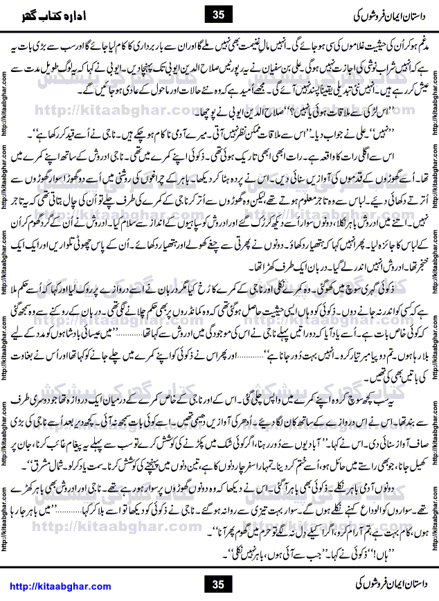 Dastan Iman Faroshon Ki (Tales of the Traitors) by Inayatullah Altamash is series of stories about Sultan Salahuddin Ayubi (known as Saladin in Western World) who fought bravely against the Crusades (series of religious expeditionary wars blessed by the Pope and the Catholic Church, with the stated goal of restoring Christian access to the holy places in and near Jerusalem), imposed on Muslim Ummah by Christians and European Countries. Salahuddin Ayubi was the person who for twenty years braved the storm of the Crusaders and ultimately pushed back the combined forces of Europe which had come to Swarm the Holy Land. Crusaders realized that they cannot win in battlefields, so they woven up many conspiracies against Salahuddin and his Army, using Bribe, Women and Assassins. Salahuddin Ayubi had to fight the Crusaders in the battles as well as crush conspiracies withtin his Army, Companions and Allies. We hope, our Islamic Historic Novels Readers will like this presentation of kitaabghar.com