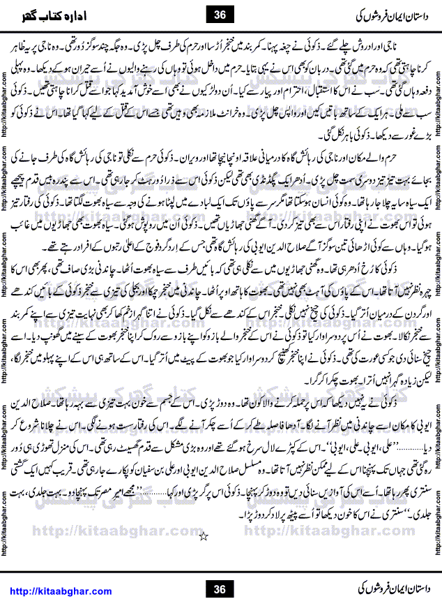 Dastan Iman Faroshon Ki (Tales of the Traitors) by Inayatullah Altamash is series of stories about Sultan Salahuddin Ayubi (known as Saladin in Western World) who fought bravely against the Crusades (series of religious expeditionary wars blessed by the Pope and the Catholic Church, with the stated goal of restoring Christian access to the holy places in and near Jerusalem), imposed on Muslim Ummah by Christians and European Countries. Salahuddin Ayubi was the person who for twenty years braved the storm of the Crusaders and ultimately pushed back the combined forces of Europe which had come to Swarm the Holy Land. Crusaders realized that they cannot win in battlefields, so they woven up many conspiracies against Salahuddin and his Army, using Bribe, Women and Assassins. Salahuddin Ayubi had to fight the Crusaders in the battles as well as crush conspiracies withtin his Army, Companions and Allies. We hope, our Islamic Historic Novels Readers will like this presentation of kitaabghar.com