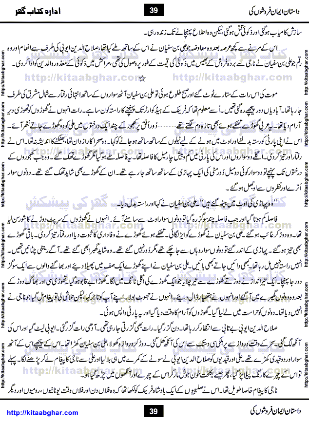 Dastan Iman Faroshon Ki (Tales of the Traitors) by Inayatullah Altamash is series of stories about Sultan Salahuddin Ayubi (known as Saladin in Western World) who fought bravely against the Crusades (series of religious expeditionary wars blessed by the Pope and the Catholic Church, with the stated goal of restoring Christian access to the holy places in and near Jerusalem), imposed on Muslim Ummah by Christians and European Countries. Salahuddin Ayubi was the person who for twenty years braved the storm of the Crusaders and ultimately pushed back the combined forces of Europe which had come to Swarm the Holy Land. Crusaders realized that they cannot win in battlefields, so they woven up many conspiracies against Salahuddin and his Army, using Bribe, Women and Assassins. Salahuddin Ayubi had to fight the Crusaders in the battles as well as crush conspiracies withtin his Army, Companions and Allies. We hope, our Islamic Historic Novels Readers will like this presentation of kitaabghar.com