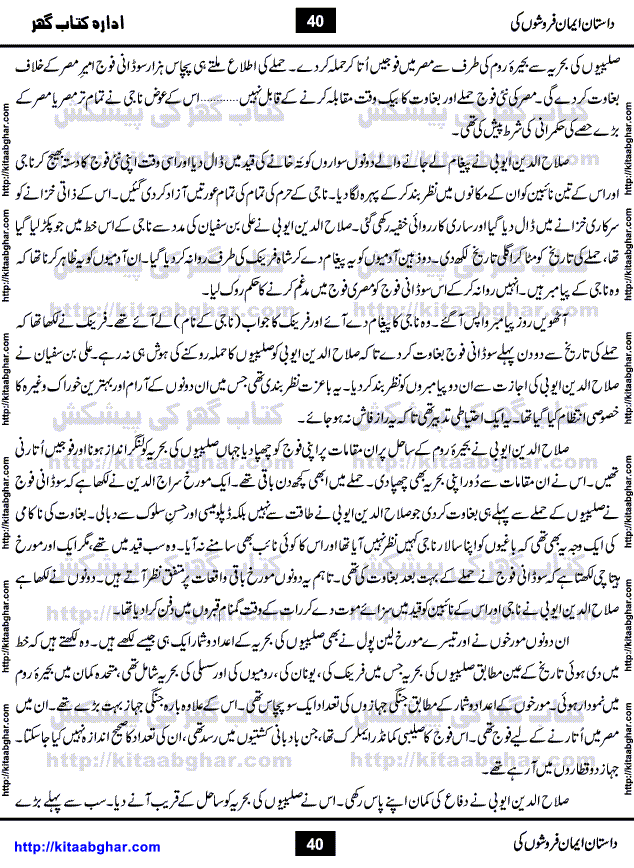Dastan Iman Faroshon Ki (Tales of the Traitors) by Inayatullah Altamash is series of stories about Sultan Salahuddin Ayubi (known as Saladin in Western World) who fought bravely against the Crusades (series of religious expeditionary wars blessed by the Pope and the Catholic Church, with the stated goal of restoring Christian access to the holy places in and near Jerusalem), imposed on Muslim Ummah by Christians and European Countries. Salahuddin Ayubi was the person who for twenty years braved the storm of the Crusaders and ultimately pushed back the combined forces of Europe which had come to Swarm the Holy Land. Crusaders realized that they cannot win in battlefields, so they woven up many conspiracies against Salahuddin and his Army, using Bribe, Women and Assassins. Salahuddin Ayubi had to fight the Crusaders in the battles as well as crush conspiracies withtin his Army, Companions and Allies. We hope, our Islamic Historic Novels Readers will like this presentation of kitaabghar.com