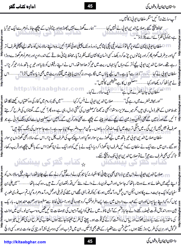 Dastan Iman Faroshon Ki (Tales of the Traitors) by Inayatullah Altamash is series of stories about Sultan Salahuddin Ayubi (known as Saladin in Western World) who fought bravely against the Crusades (series of religious expeditionary wars blessed by the Pope and the Catholic Church, with the stated goal of restoring Christian access to the holy places in and near Jerusalem), imposed on Muslim Ummah by Christians and European Countries. Salahuddin Ayubi was the person who for twenty years braved the storm of the Crusaders and ultimately pushed back the combined forces of Europe which had come to Swarm the Holy Land. Crusaders realized that they cannot win in battlefields, so they woven up many conspiracies against Salahuddin and his Army, using Bribe, Women and Assassins. Salahuddin Ayubi had to fight the Crusaders in the battles as well as crush conspiracies withtin his Army, Companions and Allies. We hope, our Islamic Historic Novels Readers will like this presentation of kitaabghar.com