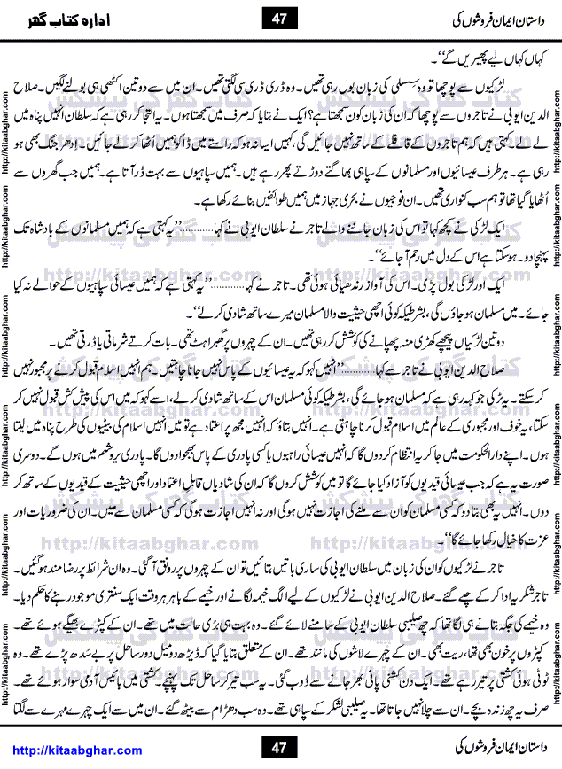 Dastan Iman Faroshon Ki (Tales of the Traitors) by Inayatullah Altamash is series of stories about Sultan Salahuddin Ayubi (known as Saladin in Western World) who fought bravely against the Crusades (series of religious expeditionary wars blessed by the Pope and the Catholic Church, with the stated goal of restoring Christian access to the holy places in and near Jerusalem), imposed on Muslim Ummah by Christians and European Countries. Salahuddin Ayubi was the person who for twenty years braved the storm of the Crusaders and ultimately pushed back the combined forces of Europe which had come to Swarm the Holy Land. Crusaders realized that they cannot win in battlefields, so they woven up many conspiracies against Salahuddin and his Army, using Bribe, Women and Assassins. Salahuddin Ayubi had to fight the Crusaders in the battles as well as crush conspiracies withtin his Army, Companions and Allies. We hope, our Islamic Historic Novels Readers will like this presentation of kitaabghar.com