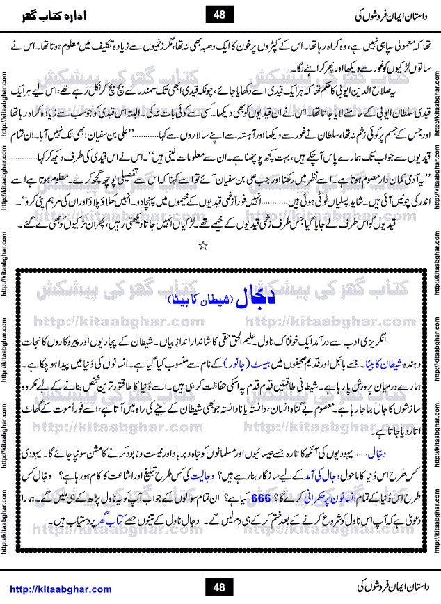 Dastan Iman Faroshon Ki (Tales of the Traitors) by Inayatullah Altamash is series of stories about Sultan Salahuddin Ayubi (known as Saladin in Western World) who fought bravely against the Crusades (series of religious expeditionary wars blessed by the Pope and the Catholic Church, with the stated goal of restoring Christian access to the holy places in and near Jerusalem), imposed on Muslim Ummah by Christians and European Countries. Salahuddin Ayubi was the person who for twenty years braved the storm of the Crusaders and ultimately pushed back the combined forces of Europe which had come to Swarm the Holy Land. Crusaders realized that they cannot win in battlefields, so they woven up many conspiracies against Salahuddin and his Army, using Bribe, Women and Assassins. Salahuddin Ayubi had to fight the Crusaders in the battles as well as crush conspiracies withtin his Army, Companions and Allies. We hope, our Islamic Historic Novels Readers will like this presentation of kitaabghar.com
