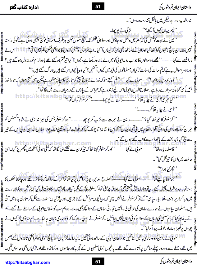 Dastan Iman Faroshon Ki (Tales of the Traitors) by Inayatullah Altamash is series of stories about Sultan Salahuddin Ayubi (known as Saladin in Western World) who fought bravely against the Crusades (series of religious expeditionary wars blessed by the Pope and the Catholic Church, with the stated goal of restoring Christian access to the holy places in and near Jerusalem), imposed on Muslim Ummah by Christians and European Countries. Salahuddin Ayubi was the person who for twenty years braved the storm of the Crusaders and ultimately pushed back the combined forces of Europe which had come to Swarm the Holy Land. Crusaders realized that they cannot win in battlefields, so they woven up many conspiracies against Salahuddin and his Army, using Bribe, Women and Assassins. Salahuddin Ayubi had to fight the Crusaders in the battles as well as crush conspiracies withtin his Army, Companions and Allies. We hope, our Islamic Historic Novels Readers will like this presentation of kitaabghar.com