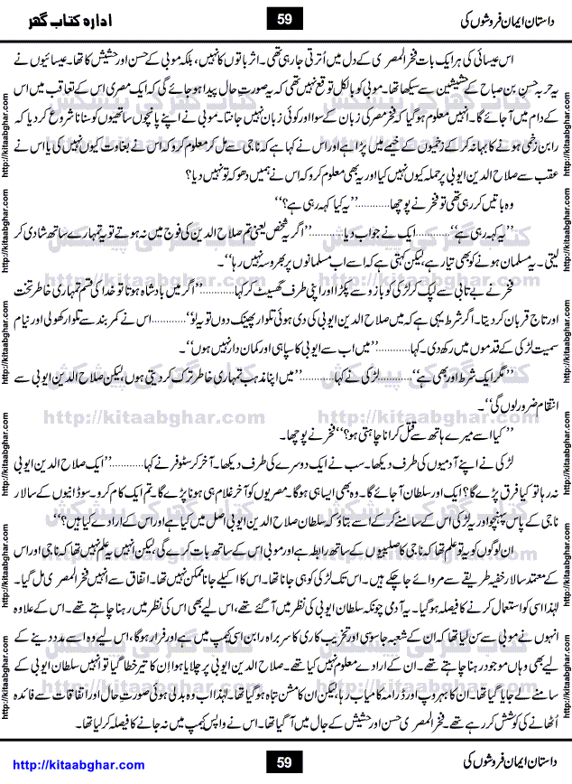 Dastan Iman Faroshon Ki (Tales of the Traitors) by Inayatullah Altamash is series of stories about Sultan Salahuddin Ayubi (known as Saladin in Western World) who fought bravely against the Crusades (series of religious expeditionary wars blessed by the Pope and the Catholic Church, with the stated goal of restoring Christian access to the holy places in and near Jerusalem), imposed on Muslim Ummah by Christians and European Countries. Salahuddin Ayubi was the person who for twenty years braved the storm of the Crusaders and ultimately pushed back the combined forces of Europe which had come to Swarm the Holy Land. Crusaders realized that they cannot win in battlefields, so they woven up many conspiracies against Salahuddin and his Army, using Bribe, Women and Assassins. Salahuddin Ayubi had to fight the Crusaders in the battles as well as crush conspiracies withtin his Army, Companions and Allies. We hope, our Islamic Historic Novels Readers will like this presentation of kitaabghar.com