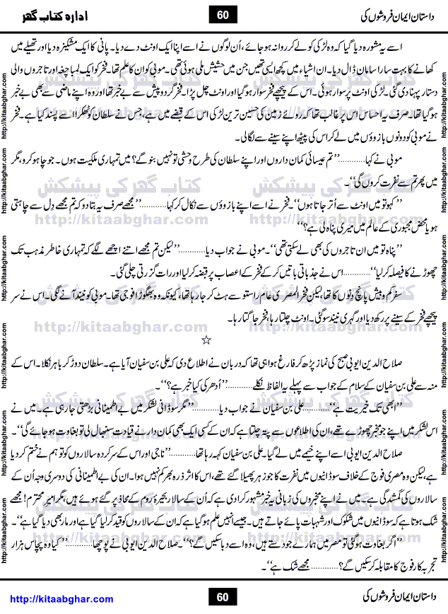 Dastan Iman Faroshon Ki (Tales of the Traitors) by Inayatullah Altamash is series of stories about Sultan Salahuddin Ayubi (known as Saladin in Western World) who fought bravely against the Crusades (series of religious expeditionary wars blessed by the Pope and the Catholic Church, with the stated goal of restoring Christian access to the holy places in and near Jerusalem), imposed on Muslim Ummah by Christians and European Countries. Salahuddin Ayubi was the person who for twenty years braved the storm of the Crusaders and ultimately pushed back the combined forces of Europe which had come to Swarm the Holy Land. Crusaders realized that they cannot win in battlefields, so they woven up many conspiracies against Salahuddin and his Army, using Bribe, Women and Assassins. Salahuddin Ayubi had to fight the Crusaders in the battles as well as crush conspiracies withtin his Army, Companions and Allies. We hope, our Islamic Historic Novels Readers will like this presentation of kitaabghar.com