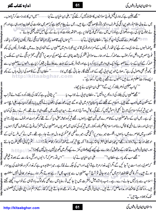 Dastan Iman Faroshon Ki (Tales of the Traitors) by Inayatullah Altamash is series of stories about Sultan Salahuddin Ayubi (known as Saladin in Western World) who fought bravely against the Crusades (series of religious expeditionary wars blessed by the Pope and the Catholic Church, with the stated goal of restoring Christian access to the holy places in and near Jerusalem), imposed on Muslim Ummah by Christians and European Countries. Salahuddin Ayubi was the person who for twenty years braved the storm of the Crusaders and ultimately pushed back the combined forces of Europe which had come to Swarm the Holy Land. Crusaders realized that they cannot win in battlefields, so they woven up many conspiracies against Salahuddin and his Army, using Bribe, Women and Assassins. Salahuddin Ayubi had to fight the Crusaders in the battles as well as crush conspiracies withtin his Army, Companions and Allies. We hope, our Islamic Historic Novels Readers will like this presentation of kitaabghar.com