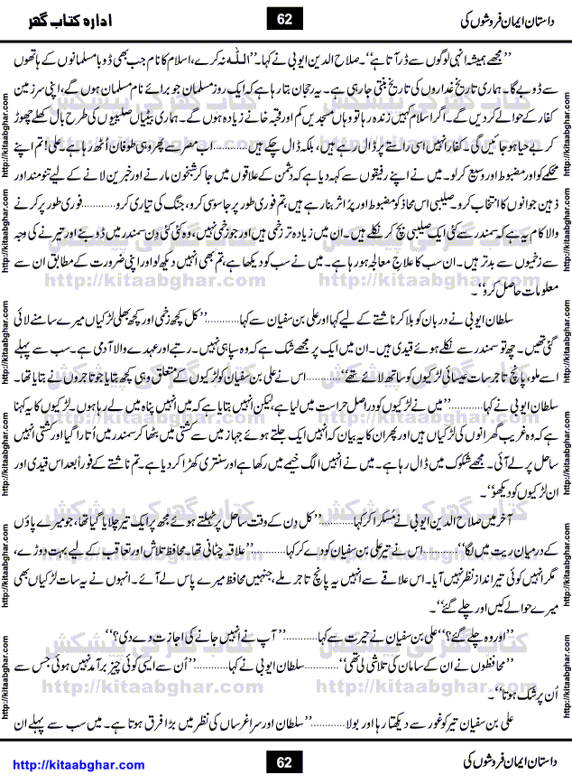Dastan Iman Faroshon Ki (Tales of the Traitors) by Inayatullah Altamash is series of stories about Sultan Salahuddin Ayubi (known as Saladin in Western World) who fought bravely against the Crusades (series of religious expeditionary wars blessed by the Pope and the Catholic Church, with the stated goal of restoring Christian access to the holy places in and near Jerusalem), imposed on Muslim Ummah by Christians and European Countries. Salahuddin Ayubi was the person who for twenty years braved the storm of the Crusaders and ultimately pushed back the combined forces of Europe which had come to Swarm the Holy Land. Crusaders realized that they cannot win in battlefields, so they woven up many conspiracies against Salahuddin and his Army, using Bribe, Women and Assassins. Salahuddin Ayubi had to fight the Crusaders in the battles as well as crush conspiracies withtin his Army, Companions and Allies. We hope, our Islamic Historic Novels Readers will like this presentation of kitaabghar.com