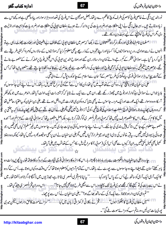 Dastan Iman Faroshon Ki (Tales of the Traitors) by Inayatullah Altamash is series of stories about Sultan Salahuddin Ayubi (known as Saladin in Western World) who fought bravely against the Crusades (series of religious expeditionary wars blessed by the Pope and the Catholic Church, with the stated goal of restoring Christian access to the holy places in and near Jerusalem), imposed on Muslim Ummah by Christians and European Countries. Salahuddin Ayubi was the person who for twenty years braved the storm of the Crusaders and ultimately pushed back the combined forces of Europe which had come to Swarm the Holy Land. Crusaders realized that they cannot win in battlefields, so they woven up many conspiracies against Salahuddin and his Army, using Bribe, Women and Assassins. Salahuddin Ayubi had to fight the Crusaders in the battles as well as crush conspiracies withtin his Army, Companions and Allies. We hope, our Islamic Historic Novels Readers will like this presentation of kitaabghar.com