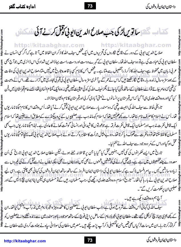 Dastan Iman Faroshon Ki (Tales of the Traitors) by Inayatullah Altamash is series of stories about Sultan Salahuddin Ayubi (known as Saladin in Western World) who fought bravely against the Crusades (series of religious expeditionary wars blessed by the Pope and the Catholic Church, with the stated goal of restoring Christian access to the holy places in and near Jerusalem), imposed on Muslim Ummah by Christians and European Countries. Salahuddin Ayubi was the person who for twenty years braved the storm of the Crusaders and ultimately pushed back the combined forces of Europe which had come to Swarm the Holy Land. Crusaders realized that they cannot win in battlefields, so they woven up many conspiracies against Salahuddin and his Army, using Bribe, Women and Assassins. Salahuddin Ayubi had to fight the Crusaders in the battles as well as crush conspiracies withtin his Army, Companions and Allies. We hope, our Islamic Historic Novels Readers will like this presentation of kitaabghar.com
