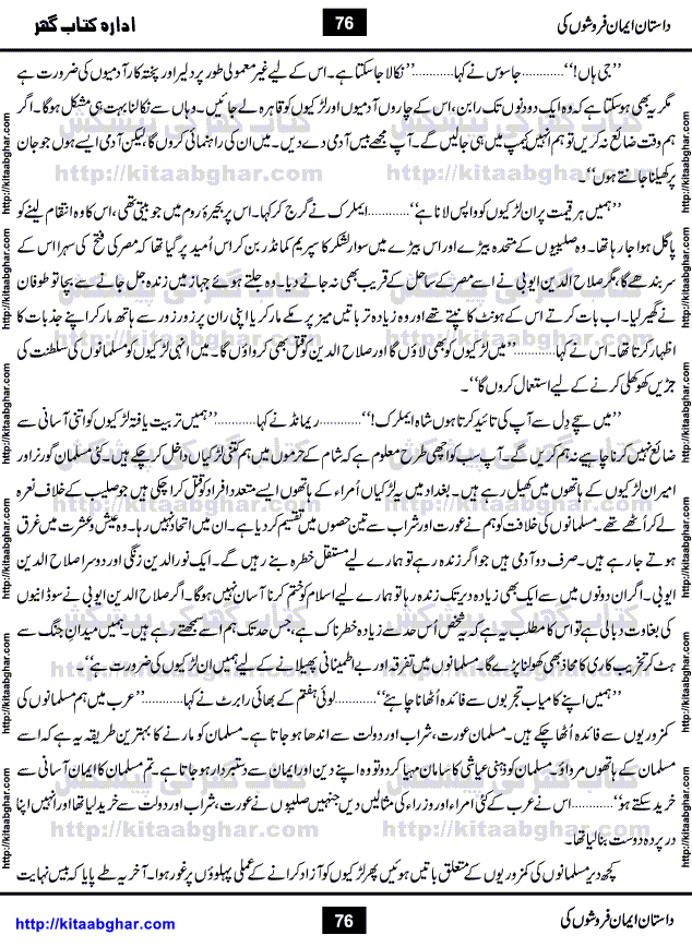 Dastan Iman Faroshon Ki (Tales of the Traitors) by Inayatullah Altamash is series of stories about Sultan Salahuddin Ayubi (known as Saladin in Western World) who fought bravely against the Crusades (series of religious expeditionary wars blessed by the Pope and the Catholic Church, with the stated goal of restoring Christian access to the holy places in and near Jerusalem), imposed on Muslim Ummah by Christians and European Countries. Salahuddin Ayubi was the person who for twenty years braved the storm of the Crusaders and ultimately pushed back the combined forces of Europe which had come to Swarm the Holy Land. Crusaders realized that they cannot win in battlefields, so they woven up many conspiracies against Salahuddin and his Army, using Bribe, Women and Assassins. Salahuddin Ayubi had to fight the Crusaders in the battles as well as crush conspiracies withtin his Army, Companions and Allies. We hope, our Islamic Historic Novels Readers will like this presentation of kitaabghar.com