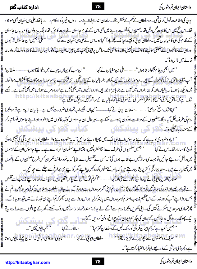 Dastan Iman Faroshon Ki (Tales of the Traitors) by Inayatullah Altamash is series of stories about Sultan Salahuddin Ayubi (known as Saladin in Western World) who fought bravely against the Crusades (series of religious expeditionary wars blessed by the Pope and the Catholic Church, with the stated goal of restoring Christian access to the holy places in and near Jerusalem), imposed on Muslim Ummah by Christians and European Countries. Salahuddin Ayubi was the person who for twenty years braved the storm of the Crusaders and ultimately pushed back the combined forces of Europe which had come to Swarm the Holy Land. Crusaders realized that they cannot win in battlefields, so they woven up many conspiracies against Salahuddin and his Army, using Bribe, Women and Assassins. Salahuddin Ayubi had to fight the Crusaders in the battles as well as crush conspiracies withtin his Army, Companions and Allies. We hope, our Islamic Historic Novels Readers will like this presentation of kitaabghar.com