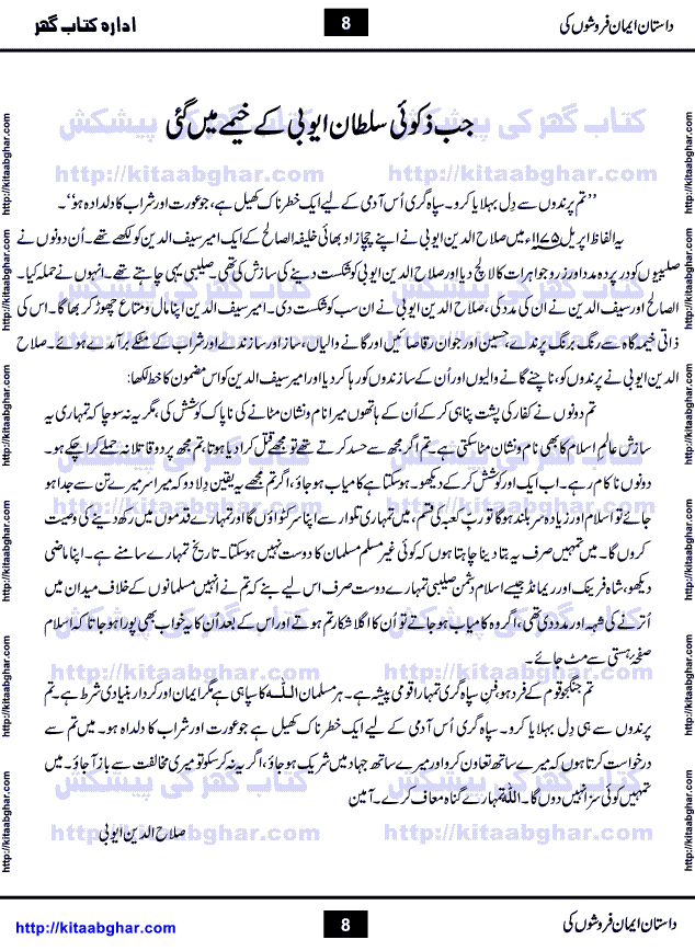 Dastan Iman Faroshon Ki (Tales of the Traitors) by Inayatullah Altamash is series of stories about Sultan Salahuddin Ayubi (known as Saladin in Western World) who fought bravely against the Crusades (series of religious expeditionary wars blessed by the Pope and the Catholic Church, with the stated goal of restoring Christian access to the holy places in and near Jerusalem), imposed on Muslim Ummah by Christians and European Countries. Salahuddin Ayubi was the person who for twenty years braved the storm of the Crusaders and ultimately pushed back the combined forces of Europe which had come to Swarm the Holy Land. Crusaders realized that they cannot win in battlefields, so they woven up many conspiracies against Salahuddin and his Army, using Bribe, Women and Assassins. Salahuddin Ayubi had to fight the Crusaders in the battles as well as crush conspiracies withtin his Army, Companions and Allies. We hope, our Islamic Historic Novels Readers will like this presentation of kitaabghar.com