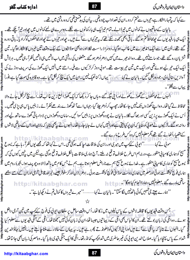 Dastan Iman Faroshon Ki (Tales of the Traitors) by Inayatullah Altamash is series of stories about Sultan Salahuddin Ayubi (known as Saladin in Western World) who fought bravely against the Crusades (series of religious expeditionary wars blessed by the Pope and the Catholic Church, with the stated goal of restoring Christian access to the holy places in and near Jerusalem), imposed on Muslim Ummah by Christians and European Countries. Salahuddin Ayubi was the person who for twenty years braved the storm of the Crusaders and ultimately pushed back the combined forces of Europe which had come to Swarm the Holy Land. Crusaders realized that they cannot win in battlefields, so they woven up many conspiracies against Salahuddin and his Army, using Bribe, Women and Assassins. Salahuddin Ayubi had to fight the Crusaders in the battles as well as crush conspiracies withtin his Army, Companions and Allies. We hope, our Islamic Historic Novels Readers will like this presentation of kitaabghar.com