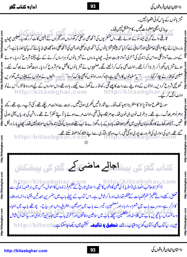 Dastan Iman Faroshon Ki (Tales of the Traitors) by Inayatullah Altamash is series of stories about Sultan Salahuddin Ayubi (known as Saladin in Western World) who fought bravely against the Crusades (series of religious expeditionary wars blessed by the Pope and the Catholic Church, with the stated goal of restoring Christian access to the holy places in and near Jerusalem), imposed on Muslim Ummah by Christians and European Countries. Salahuddin Ayubi was the person who for twenty years braved the storm of the Crusaders and ultimately pushed back the combined forces of Europe which had come to Swarm the Holy Land. Crusaders realized that they cannot win in battlefields, so they woven up many conspiracies against Salahuddin and his Army, using Bribe, Women and Assassins. Salahuddin Ayubi had to fight the Crusaders in the battles as well as crush conspiracies withtin his Army, Companions and Allies. We hope, our Islamic Historic Novels Readers will like this presentation of kitaabghar.com