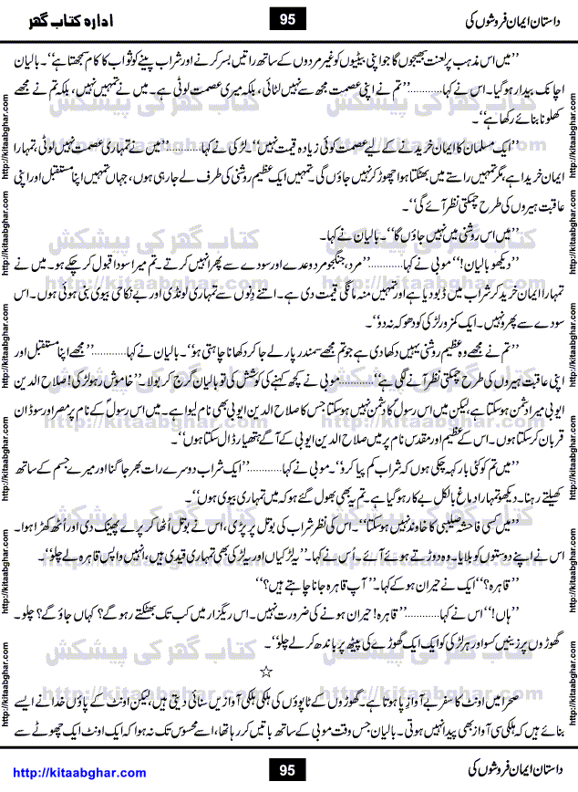 Dastan Iman Faroshon Ki (Tales of the Traitors) by Inayatullah Altamash is series of stories about Sultan Salahuddin Ayubi (known as Saladin in Western World) who fought bravely against the Crusades (series of religious expeditionary wars blessed by the Pope and the Catholic Church, with the stated goal of restoring Christian access to the holy places in and near Jerusalem), imposed on Muslim Ummah by Christians and European Countries. Salahuddin Ayubi was the person who for twenty years braved the storm of the Crusaders and ultimately pushed back the combined forces of Europe which had come to Swarm the Holy Land. Crusaders realized that they cannot win in battlefields, so they woven up many conspiracies against Salahuddin and his Army, using Bribe, Women and Assassins. Salahuddin Ayubi had to fight the Crusaders in the battles as well as crush conspiracies withtin his Army, Companions and Allies. We hope, our Islamic Historic Novels Readers will like this presentation of kitaabghar.com
