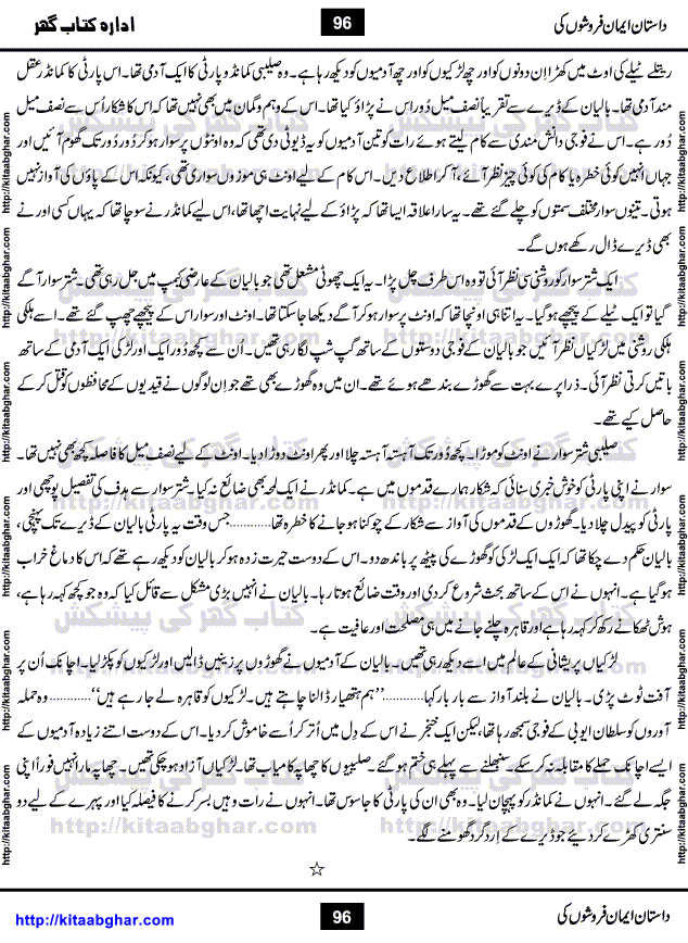 Dastan Iman Faroshon Ki (Tales of the Traitors) by Inayatullah Altamash is series of stories about Sultan Salahuddin Ayubi (known as Saladin in Western World) who fought bravely against the Crusades (series of religious expeditionary wars blessed by the Pope and the Catholic Church, with the stated goal of restoring Christian access to the holy places in and near Jerusalem), imposed on Muslim Ummah by Christians and European Countries. Salahuddin Ayubi was the person who for twenty years braved the storm of the Crusaders and ultimately pushed back the combined forces of Europe which had come to Swarm the Holy Land. Crusaders realized that they cannot win in battlefields, so they woven up many conspiracies against Salahuddin and his Army, using Bribe, Women and Assassins. Salahuddin Ayubi had to fight the Crusaders in the battles as well as crush conspiracies withtin his Army, Companions and Allies. We hope, our Islamic Historic Novels Readers will like this presentation of kitaabghar.com