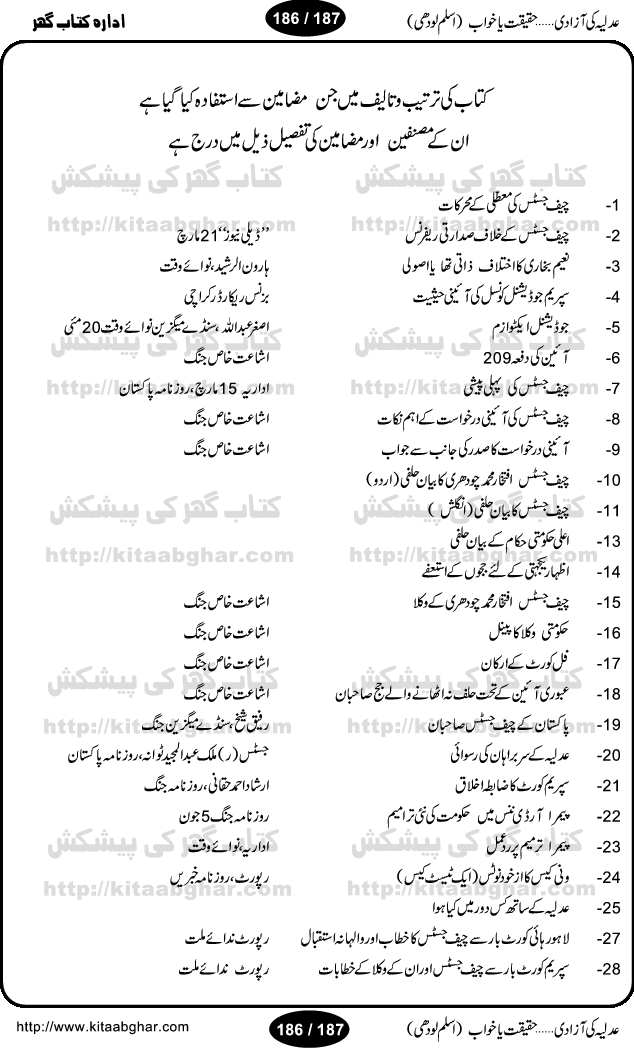 Adlia ki azaadi, haqeeqat ya khaab is another excellent research work by Muhammad Aslam Lodhi. Before this book he wrote many books on other hot topics like Iran, Saddam, Afghanistan, America etc. Pakistan is once again in the throes of political unstability and war for ruling chair. Pakistan President General Pervaiz Musharraf is playing all his cards, right or wrong to remain in the power, including dictating Pakistan Judiciary. When Mr. Iftikhar Chuadhary, Chief Justice of Pakistan struck back, People of Pakistan thought the Judiciary is now free, but is it true? Find out all the bitter truth on the free spirit of Pakistan Judiciary. Aslam Lodhi has once again done the great job and collected many articles, columns, interviews, decisions, surveys, polls and historic information on all aspects. This book will be a great help to the students and learners of Pakistan History and Political Science. Following chapters are in this book: aam admi ka judge (iftikhar chaudhary), moattali ke moharrikat, sadarti reference, president interview, Naeem Bukhari ka ikhtilaf, supreme judicial council ki hesiat, dafa 209, chief justice ki pahli peshi, chief justice ki derkhast ke aham nikaat, chief justice ka bayan-e-halfi, jajoN ke astifay, chief justice ke wukala, supreme full court ke arkan, sabiqa chief justice sahiban, adlia ke sirbrahan ki tazleel, supreme court ka zabita akhlaq, PEMRA ordinance amendment or uska radd-e-amal, wanni case ka notice, adlia ke sath kis dor mein kya huva? sajjad ali shah se iftikhar ch. tak, chief justice ka khatab, Munir A. Malik interview, Justice Rasheed Rizvi ka interview, Zia Ahmed Awan ka interview, mujeeb-ur-rehman shami, adalti bohran per aik seminar, 12 may saneha karachi, government or MQM ki wazahatain, Altaf Hussain ka khula khat, muhajir hona gunah hay? Na maloom afrad kahan se aye thay? 12 May ki FIR, Pakhton qom parastoN ki azmaiesh, moin ud haider ka tabsara, chief justice sindh ka az khud notice