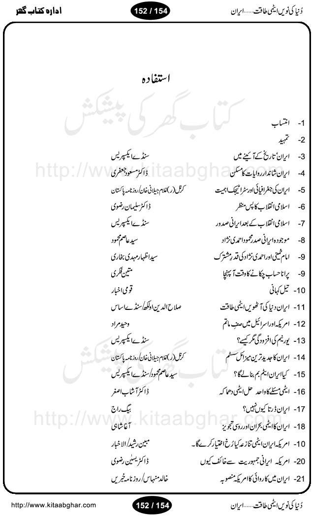 Iran Tareekh ke aiene mein, Iran Shandar Riwayat ka maskan, Iran ki jughrafiyai or strategic ahmiat, Islami Inqilab ka pas manzar, Islami Inqilab ke bad Irani sadoor, Mojuda Irani Sadar Mehmood Ahmadi Nazad, Imam Khumini or Mahmud Ahmad Nazad, Irani Sader ka amriki sader ke name khula khat, Dollar ke muqabilay mein Iran ka Euro per aitmad. Tail Kahani, Irani ka Atami Program, Iran Dunia ki naween atami taqat, America or Israil mein saf-e-matam, Iran ke johari program per amreeki dabao, atom bomb, tabahi or qayam-e-aman ke lie mufeed, iran ka jadeed tareen missile system, iran ki jangi mashqain, atomic technology ka phelao asal mujrim america or britain, irani atomic tansibat tabah kerne ka amreeki israili mansooba, iran per kaRa waqt, Amrika Iran Atami Tanaza, Iran mein amriki kar'waie ka mansooba, amrika ka agla nishana iran? Iran bhi amrikioN ke lie qabrustan, Hamlay ke tanaer mein chand tajaweez, Atom bomb ki holnak tabahi, Bush, 21st sadi ka Hitler, Amrika ke khilaaf russia china ittehad, Iran roos ittihad, Israil amrika per bojh, jhooTay amriki sader, amrica ka pagal pan,irani sayahat ke hawalay say aham maloomat, iran ka naqsha (map of Iran)