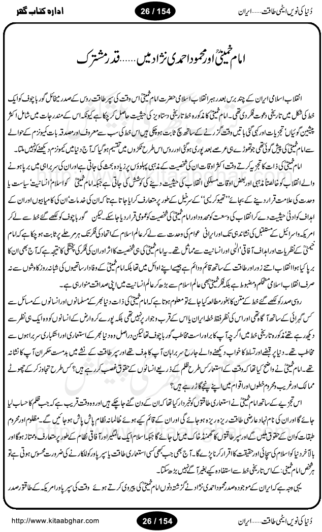 Iran Tareekh ke aiene mein, Iran Shandar Riwayat ka maskan, Iran ki jughrafiyai or strategic ahmiat, Islami Inqilab ka pas manzar, Islami Inqilab ke bad Irani sadoor, Mojuda Irani Sadar Mehmood Ahmadi Nazad, Imam Khumini or Mahmud Ahmad Nazad, Irani Sader ka amriki sader ke name khula khat, Dollar ke muqabilay mein Iran ka Euro per aitmad. Tail Kahani, Irani ka Atami Program, Iran Dunia ki naween atami taqat, America or Israil mein saf-e-matam, Iran ke johari program per amreeki dabao, atom bomb, tabahi or qayam-e-aman ke lie mufeed, iran ka jadeed tareen missile system, iran ki jangi mashqain, atomic technology ka phelao asal mujrim america or britain, irani atomic tansibat tabah kerne ka amreeki israili mansooba, iran per kaRa waqt, Amrika Iran Atami Tanaza, Iran mein amriki kar'waie ka mansooba, amrika ka agla nishana iran? Iran bhi amrikioN ke lie qabrustan, Hamlay ke tanaer mein chand tajaweez, Atom bomb ki holnak tabahi, Bush, 21st sadi ka Hitler, Amrika ke khilaaf russia china ittehad, Iran roos ittihad, Israil amrika per bojh, jhooTay amriki sader, amrica ka pagal pan,irani sayahat ke hawalay say aham maloomat, iran ka naqsha (map of Iran)