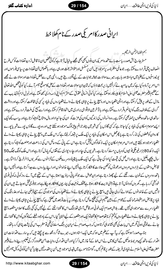 Iran Tareekh ke aiene mein, Iran Shandar Riwayat ka maskan, Iran ki jughrafiyai or strategic ahmiat, Islami Inqilab ka pas manzar, Islami Inqilab ke bad Irani sadoor, Mojuda Irani Sadar Mehmood Ahmadi Nazad, Imam Khumini or Mahmud Ahmad Nazad, Irani Sader ka amriki sader ke name khula khat, Dollar ke muqabilay mein Iran ka Euro per aitmad. Tail Kahani, Irani ka Atami Program, Iran Dunia ki naween atami taqat, America or Israil mein saf-e-matam, Iran ke johari program per amreeki dabao, atom bomb, tabahi or qayam-e-aman ke lie mufeed, iran ka jadeed tareen missile system, iran ki jangi mashqain, atomic technology ka phelao asal mujrim america or britain, irani atomic tansibat tabah kerne ka amreeki israili mansooba, iran per kaRa waqt, Amrika Iran Atami Tanaza, Iran mein amriki kar'waie ka mansooba, amrika ka agla nishana iran? Iran bhi amrikioN ke lie qabrustan, Hamlay ke tanaer mein chand tajaweez, Atom bomb ki holnak tabahi, Bush, 21st sadi ka Hitler, Amrika ke khilaaf russia china ittehad, Iran roos ittihad, Israil amrika per bojh, jhooTay amriki sader, amrica ka pagal pan,irani sayahat ke hawalay say aham maloomat, iran ka naqsha (map of Iran)