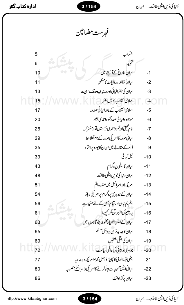 Iran Tareekh ke aiene mein, Iran Shandar Riwayat ka maskan, Iran ki jughrafiyai or strategic ahmiat, Islami Inqilab ka pas manzar, Islami Inqilab ke bad Irani sadoor, Mojuda Irani Sadar Mehmood Ahmadi Nazad, Imam Khumini or Mahmud Ahmad Nazad, Irani Sader ka amriki sader ke name khula khat, Dollar ke muqabilay mein Iran ka Euro per aitmad. Tail Kahani, Irani ka Atami Program, Iran Dunia ki naween atami taqat, America or Israil mein saf-e-matam, Iran ke johari program per amreeki dabao, atom bomb, tabahi or qayam-e-aman ke lie mufeed, iran ka jadeed tareen missile system, iran ki jangi mashqain, atomic technology ka phelao asal mujrim america or britain, irani atomic tansibat tabah kerne ka amreeki israili mansooba, iran per kaRa waqt, Amrika Iran Atami Tanaza, Iran mein amriki kar'waie ka mansooba, amrika ka agla nishana iran? Iran bhi amrikioN ke lie qabrustan, Hamlay ke tanaer mein chand tajaweez, Atom bomb ki holnak tabahi, Bush, 21st sadi ka Hitler, Amrika ke khilaaf russia china ittehad, Iran roos ittihad, Israil amrika per bojh, jhooTay amriki sader, amrica ka pagal pan,irani sayahat ke hawalay say aham maloomat, iran ka naqsha (map of Iran)