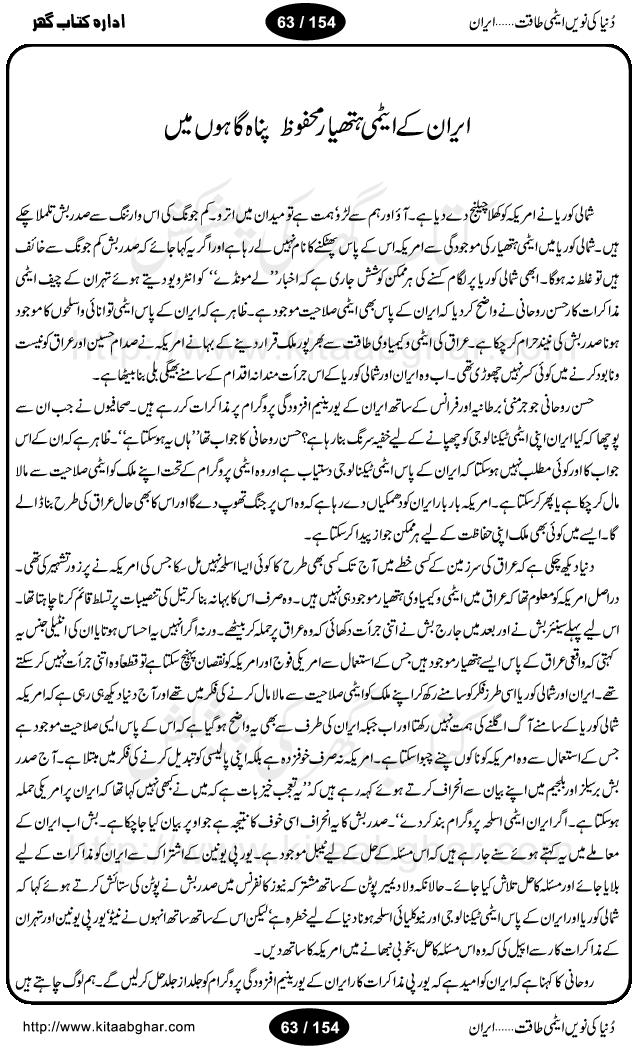 Iran Tareekh ke aiene mein, Iran Shandar Riwayat ka maskan, Iran ki jughrafiyai or strategic ahmiat, Islami Inqilab ka pas manzar, Islami Inqilab ke bad Irani sadoor, Mojuda Irani Sadar Mehmood Ahmadi Nazad, Imam Khumini or Mahmud Ahmad Nazad, Irani Sader ka amriki sader ke name khula khat, Dollar ke muqabilay mein Iran ka Euro per aitmad. Tail Kahani, Irani ka Atami Program, Iran Dunia ki naween atami taqat, America or Israil mein saf-e-matam, Iran ke johari program per amreeki dabao, atom bomb, tabahi or qayam-e-aman ke lie mufeed, iran ka jadeed tareen missile system, iran ki jangi mashqain, atomic technology ka phelao asal mujrim america or britain, irani atomic tansibat tabah kerne ka amreeki israili mansooba, iran per kaRa waqt, Amrika Iran Atami Tanaza, Iran mein amriki kar'waie ka mansooba, amrika ka agla nishana iran? Iran bhi amrikioN ke lie qabrustan, Hamlay ke tanaer mein chand tajaweez, Atom bomb ki holnak tabahi, Bush, 21st sadi ka Hitler, Amrika ke khilaaf russia china ittehad, Iran roos ittihad, Israil amrika per bojh, jhooTay amriki sader, amrica ka pagal pan,irani sayahat ke hawalay say aham maloomat, iran ka naqsha (map of Iran)