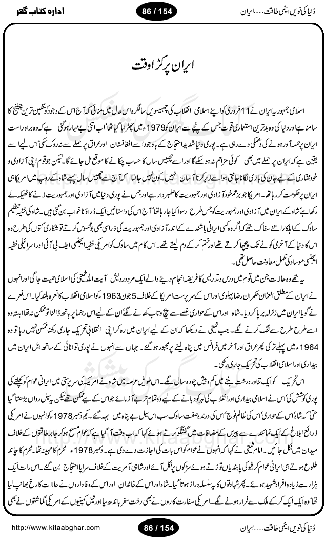 Iran Tareekh ke aiene mein, Iran Shandar Riwayat ka maskan, Iran ki jughrafiyai or strategic ahmiat, Islami Inqilab ka pas manzar, Islami Inqilab ke bad Irani sadoor, Mojuda Irani Sadar Mehmood Ahmadi Nazad, Imam Khumini or Mahmud Ahmad Nazad, Irani Sader ka amriki sader ke name khula khat, Dollar ke muqabilay mein Iran ka Euro per aitmad. Tail Kahani, Irani ka Atami Program, Iran Dunia ki naween atami taqat, America or Israil mein saf-e-matam, Iran ke johari program per amreeki dabao, atom bomb, tabahi or qayam-e-aman ke lie mufeed, iran ka jadeed tareen missile system, iran ki jangi mashqain, atomic technology ka phelao asal mujrim america or britain, irani atomic tansibat tabah kerne ka amreeki israili mansooba, iran per kaRa waqt, Amrika Iran Atami Tanaza, Iran mein amriki kar'waie ka mansooba, amrika ka agla nishana iran? Iran bhi amrikioN ke lie qabrustan, Hamlay ke tanaer mein chand tajaweez, Atom bomb ki holnak tabahi, Bush, 21st sadi ka Hitler, Amrika ke khilaaf russia china ittehad, Iran roos ittihad, Israil amrika per bojh, jhooTay amriki sader, amrica ka pagal pan,irani sayahat ke hawalay say aham maloomat, iran ka naqsha (map of Iran)