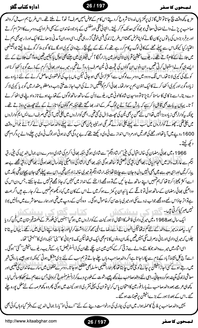 Intellectual and Distinguished Writer Muhammad Aslam Lodhi, like other great persons, has told his autobiography (LamhoN ka Safar) in an expert and attractive style. Reader gets lost in the beauty and spell of his writing. Being from a rural area and low paid Railway employee, the writer reflects the desi life style of a common pakistani. This book covers almost all of his loved ones and friends he met from school age to his retirement age. The book was published earlier in Nawa-e-Waqt Sunday Magazine. The study of this book gives courage and strength to young individuals who are facing and coping hardships of life in finding their goals